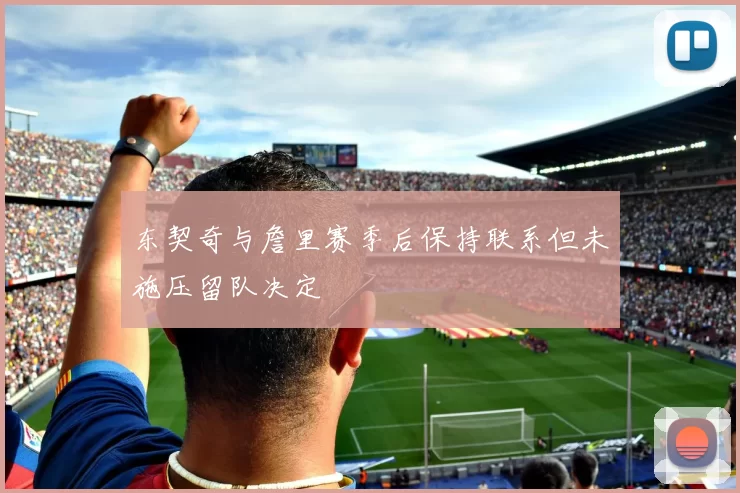 东契奇与詹里赛季后保持联系但未施压留队决定