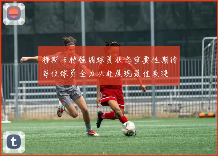 穆斯卡特强调球员状态重要性期待每位球员全力以赴展现最佳表现