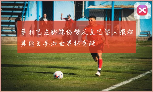 萨利巴左脚踝伤势反复巴黎人报称其能否参加世界杯存疑