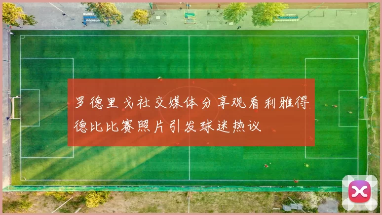 罗德里戈社交媒体分享观看利雅得德比比赛照片引发球迷热议