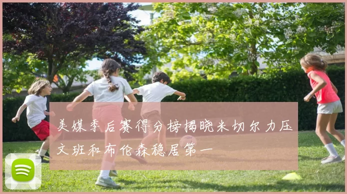 美媒季后赛得分榜揭晓米切尔力压文班和布伦森稳居第一