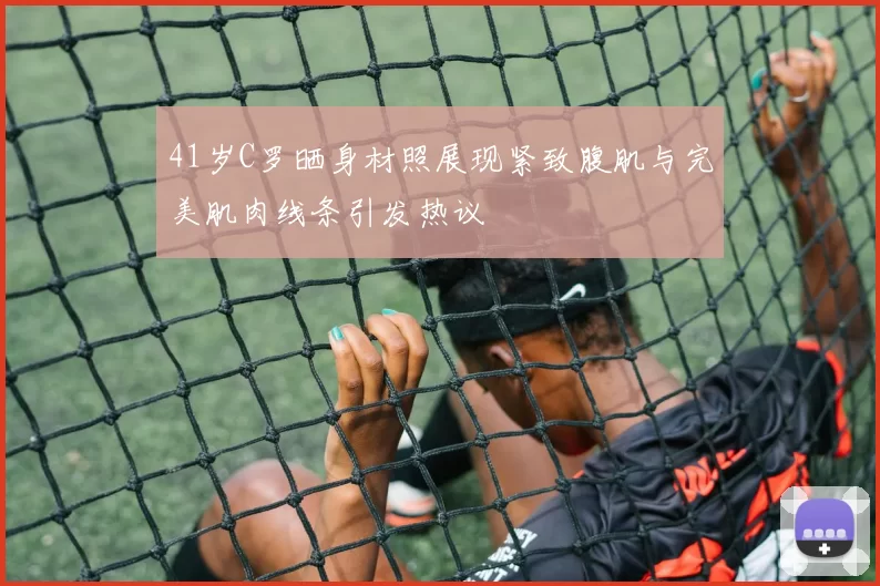 41岁C罗晒身材照展现紧致腹肌与完美肌肉线条引发热议