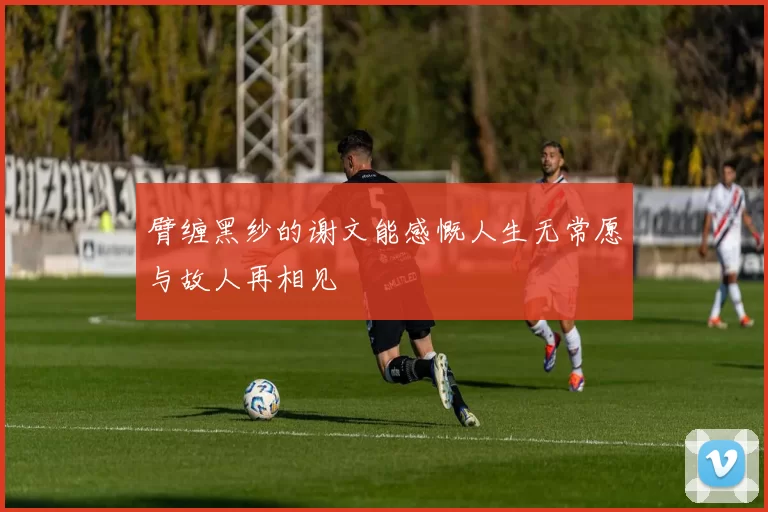 臂缠黑纱的谢文能感慨人生无常愿与故人再相见