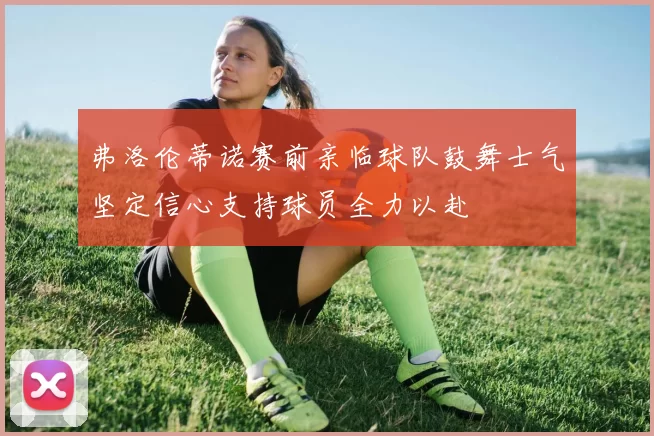 弗洛伦蒂诺赛前亲临球队鼓舞士气坚定信心支持球员全力以赴
