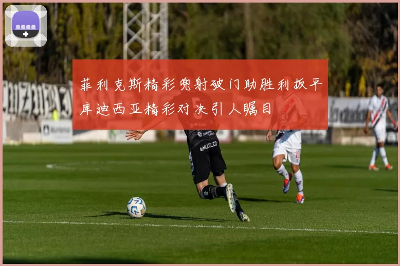 菲利克斯精彩兜射破门助胜利扳平库迪西亚精彩对决引人瞩目