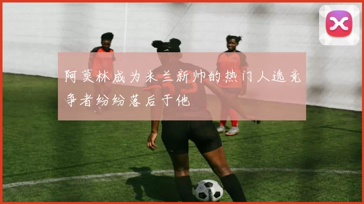 阿莫林成为米兰新帅的热门人选竞争者纷纷落后于他