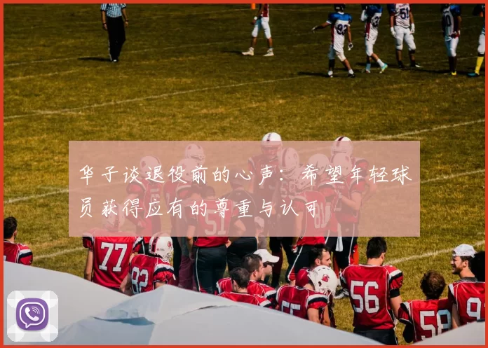 华子谈退役前的心声：希望年轻球员获得应有的尊重与认可