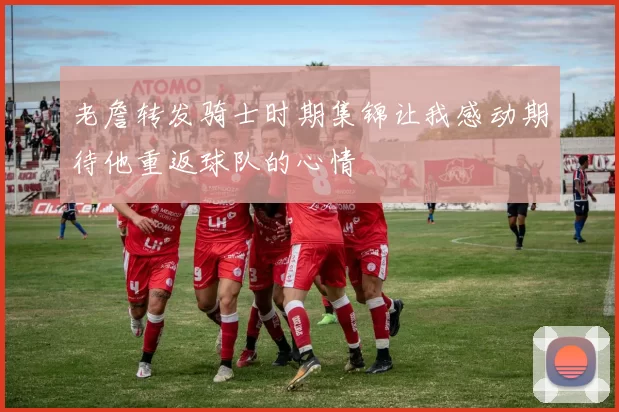 老詹转发骑士时期集锦让我感动期待他重返球队的心情