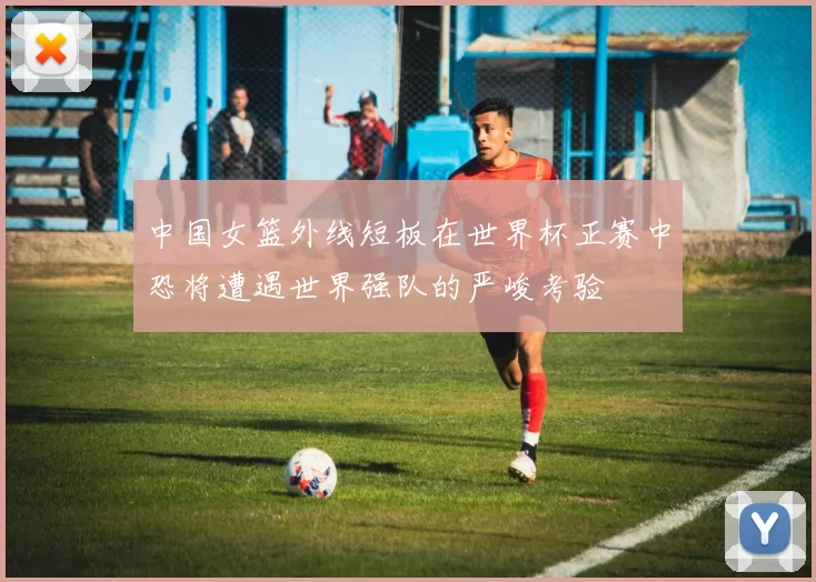 中国女篮外线短板在世界杯正赛中恐将遭遇世界强队的严峻考验