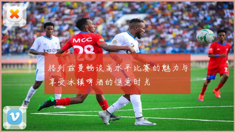 格列兹曼畅谈高水平比赛的魅力与享受冰镇啤酒的惬意时光