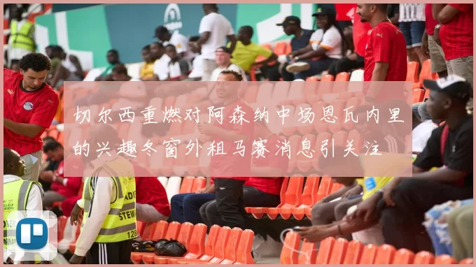 切尔西重燃对阿森纳中场恩瓦内里的兴趣冬窗外租马赛消息引关注