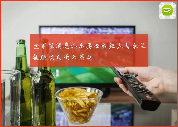 全市场消息扎尼奥洛经纪人与米兰接触谈判尚未启动