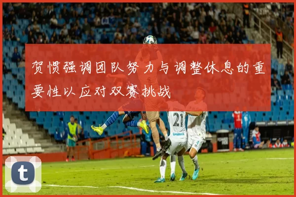 贺惯强调团队努力与调整休息的重要性以应对双赛挑战