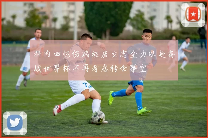 科内回忆伤病经历立志全力以赴备战世界杯不再考虑转会事宜